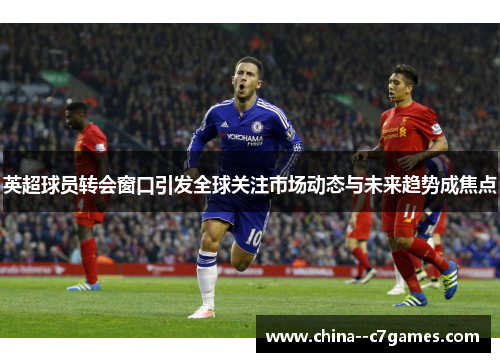 英超球员转会窗口引发全球关注市场动态与未来趋势成焦点