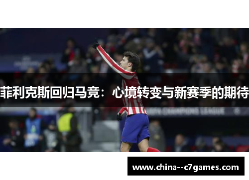 菲利克斯回归马竞:心境转变与新赛季的期待 菲利克斯回归马竞:心境转变与新赛季的期待