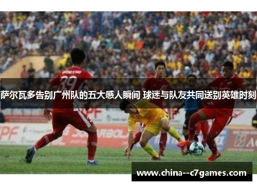 萨尔瓦多告别广州队的五大感人瞬间 球迷与队友共同送别英雄时刻