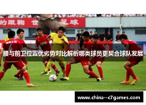 腰与前卫位置优劣势对比解析哪类球员更契合球队发展 腰与前卫位置优劣势对比解析哪类球员更契合球队发展