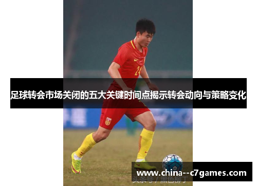 足球转会市场关闭的五大关键时间点揭示转会动向与策略变化